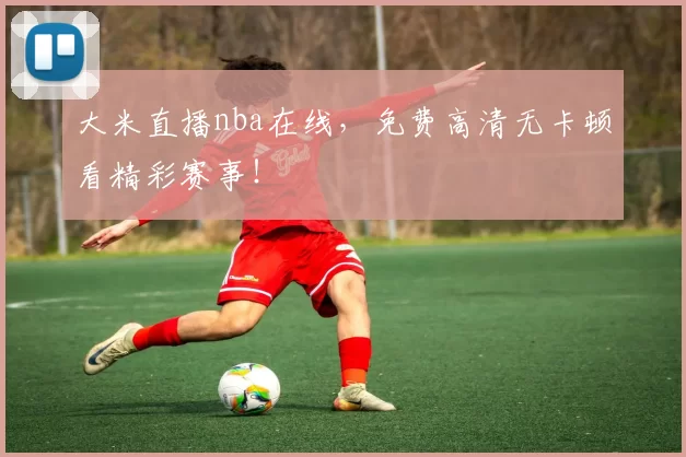 大米直播nba在线,免费高清无卡顿看精彩赛事!