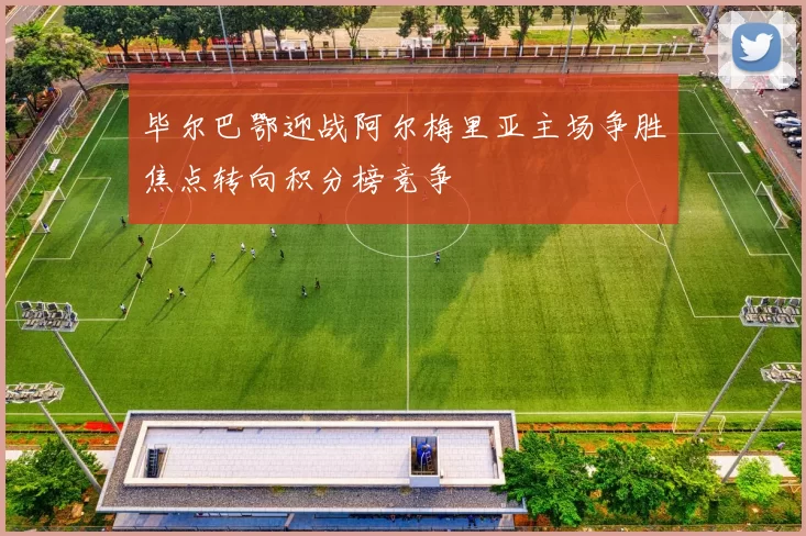 毕尔巴鄂迎战阿尔梅里亚主场争胜焦点转向积分榜竞争