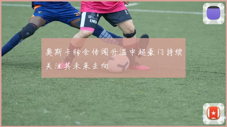 奥斯卡转会传闻升温中超豪门持续关注其未来去向