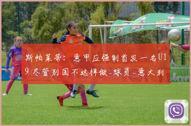 斯帕莱蒂:意甲应强制首发一名U19 尽管别国不这样做_球员_意大利国家队_尤文