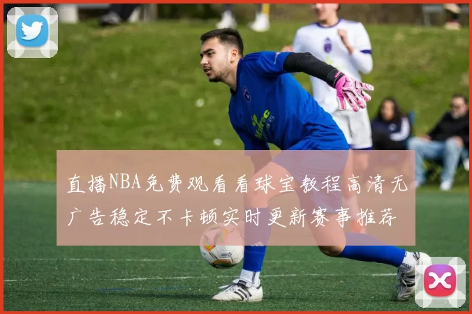 直播NBA免费观看看球宝教程高清无广告稳定不卡顿实时更新赛事推荐