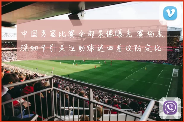 中国男篮比赛全部录像曝光 赛场表现细节引关注助球迷回看攻防变化