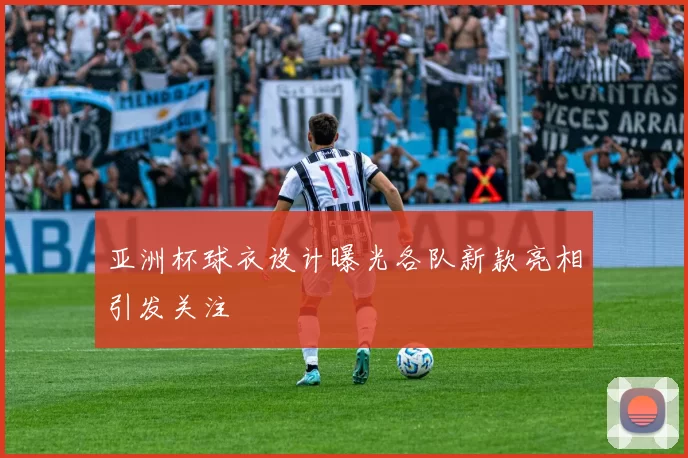 亚洲杯球衣设计曝光各队新款亮相引发关注