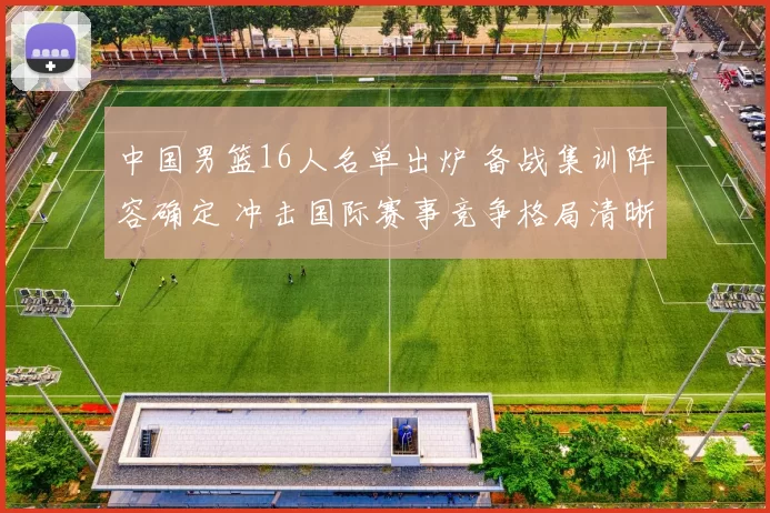 中国男篮16人名单出炉 备战集训阵容确定 冲击国际赛事竞争格局清晰