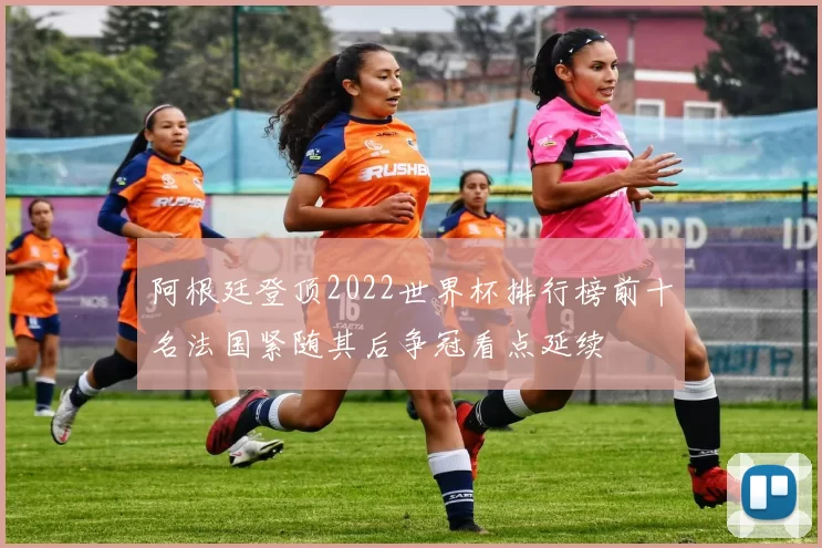 阿根廷登顶2022世界杯排行榜前十名法国紧随其后争冠看点延续