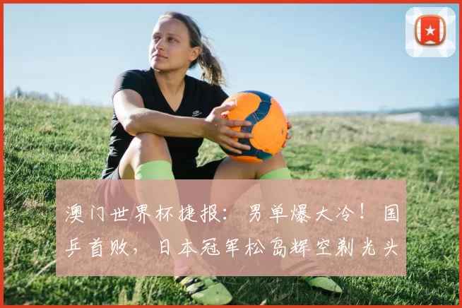 澳门世界杯捷报：男单爆大冷！国乒首败，日本冠军松岛辉空剃光头