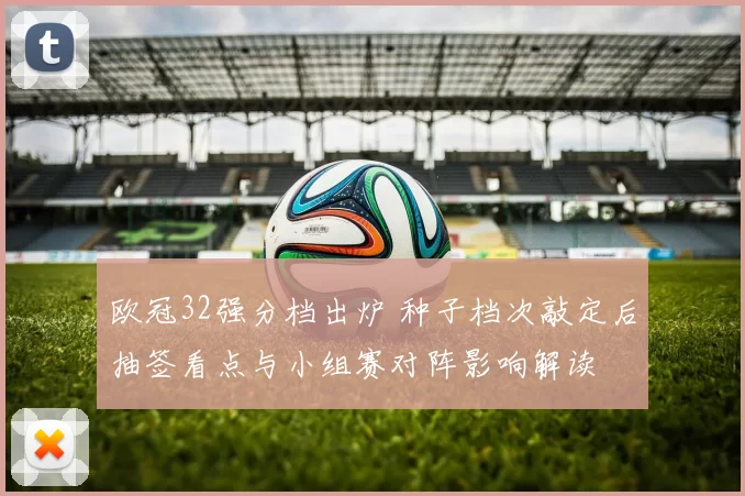 欧冠32强分档出炉 种子档次敲定后抽签看点与小组赛对阵影响解读