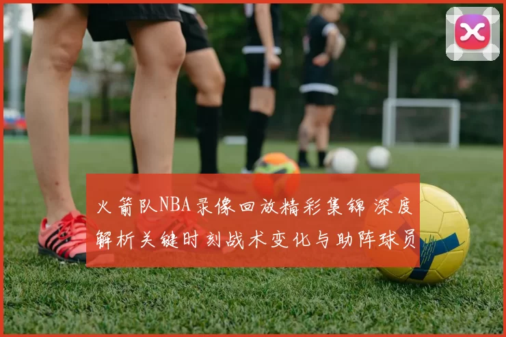 火箭队NBA录像回放精彩集锦 深度解析关键时刻战术变化与助阵球员表现