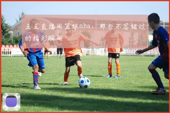 五五直播间篮球nba，那些不容错过的精彩瞬间