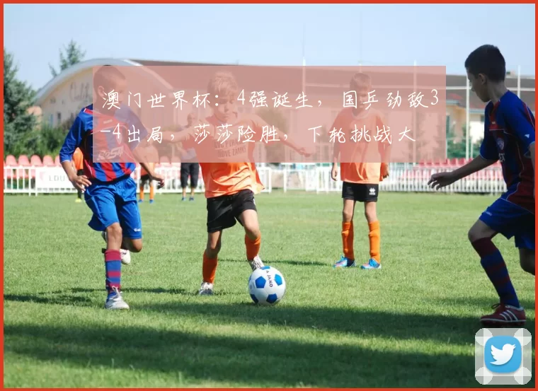 澳门世界杯：4强诞生，国乒劲敌3-4出局，莎莎险胜，下轮挑战大