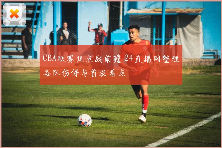 CBA联赛焦点战前瞻 24直播网整理各队伤停与首发看点