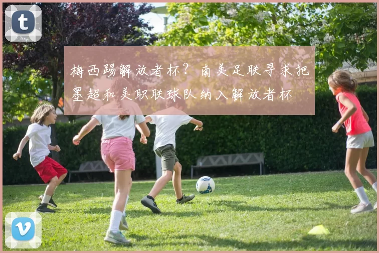 梅西踢解放者杯？南美足联寻求把墨超和美职联球队纳入解放者杯