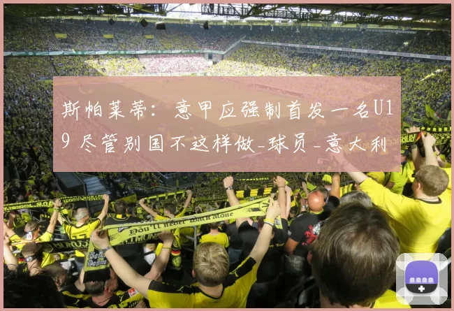 斯帕莱蒂：意甲应强制首发一名U19 尽管别国不这样做_球员_意大利国家队_尤文