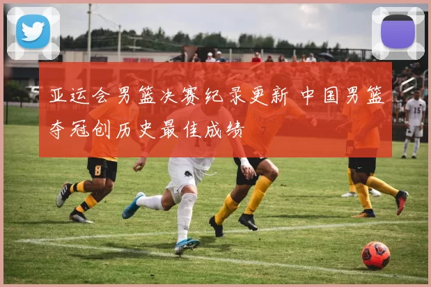 亚运会男篮决赛纪录更新 中国男篮夺冠创历史最佳成绩