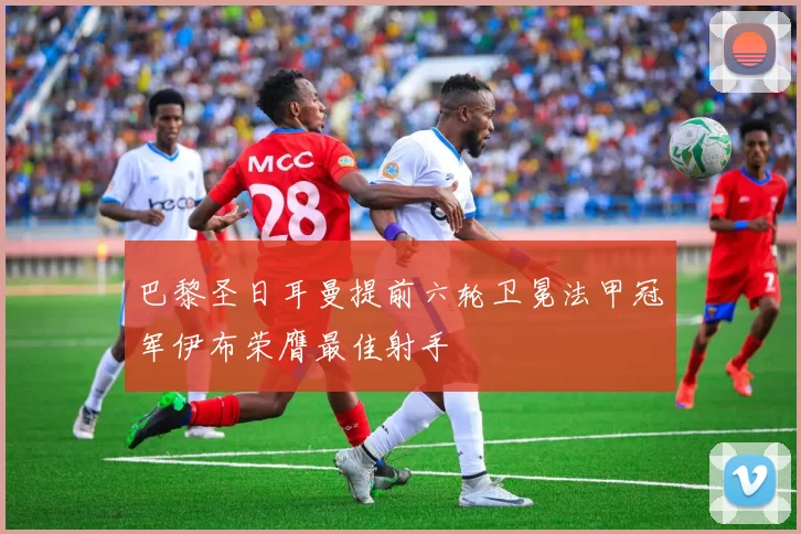 巴黎圣日耳曼提前六轮卫冕法甲冠军伊布荣膺最佳射手