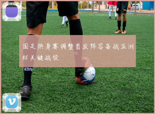 国足热身赛调整首发阵容备战亚洲杯关键战役
