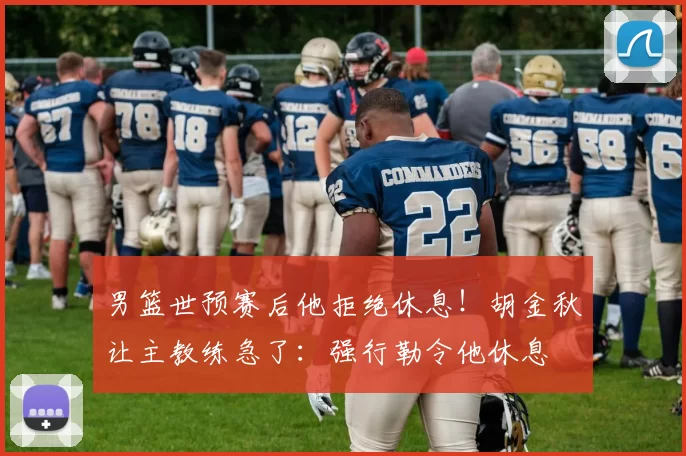 男篮世预赛后他拒绝休息！胡金秋让主教练急了：强行勒令他休息