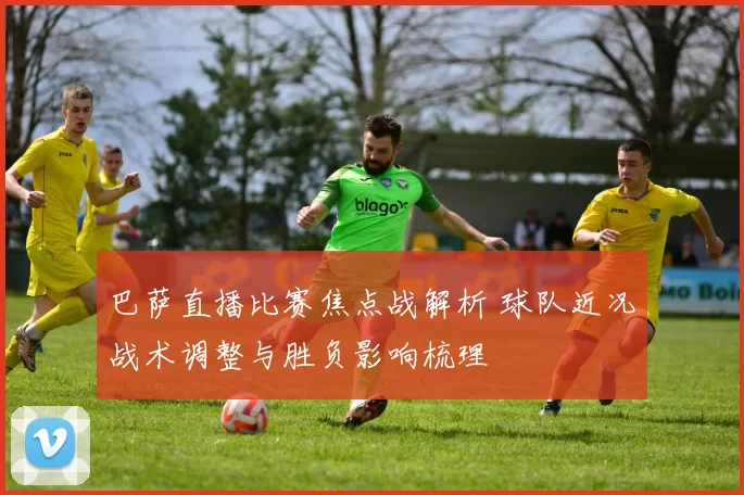 巴萨直播比赛焦点战解析 球队近况战术调整与胜负影响梳理