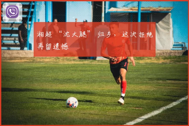 湘超 “沈大腿” 归乡，这次拒绝再留遗憾