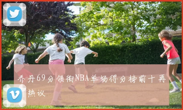 乔丹69分领衔NBA单场得分榜前十再引热议