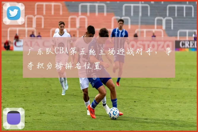 广东队CBA第五轮主场迎战对手,争夺积分榜排名位置
