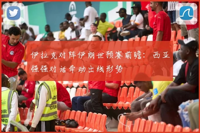 伊拉克对阵伊朗世预赛前瞻：西亚强强对话牵动出线形势