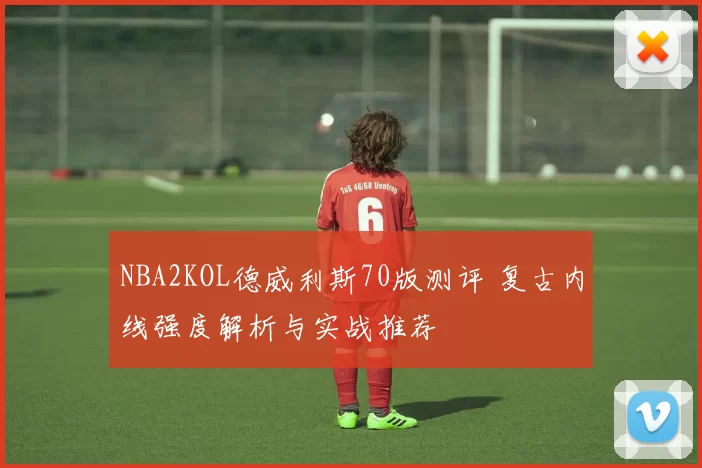 NBA2KOL德威利斯70版测评 复古内线强度解析与实战推荐