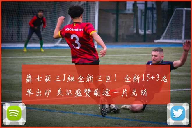 爵士获三J组全新三巨！全新15+3名单出炉 美记盛赞前途一片光明