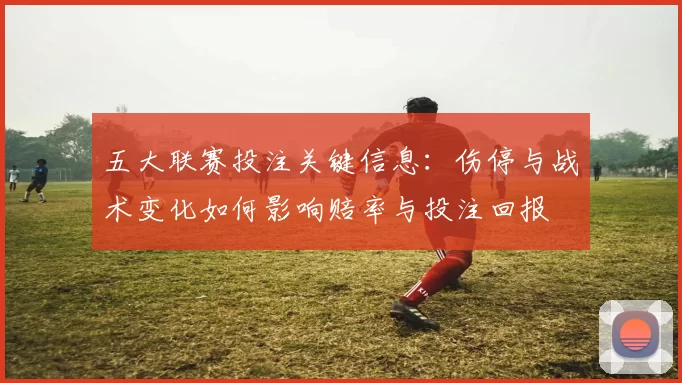 五大联赛投注关键信息：伤停与战术变化如何影响赔率与投注回报
