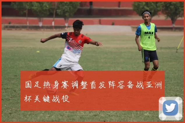 国足热身赛调整首发阵容备战亚洲杯关键战役
