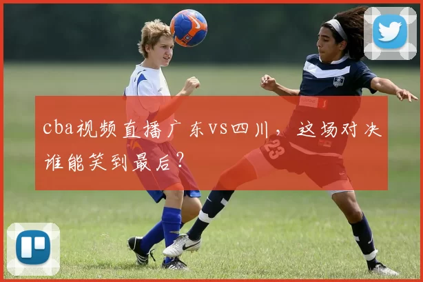 cba视频直播广东vs四川，这场对决谁能笑到最后？