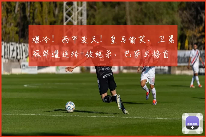 爆冷！西甲变天！皇马偷笑，卫冕冠军遭逆转+被绝杀，巴萨丢榜首