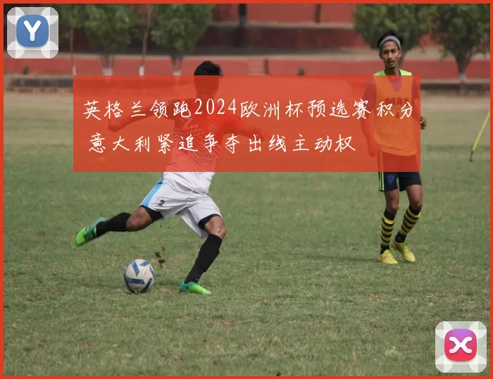 英格兰领跑2024欧洲杯预选赛积分 意大利紧追争夺出线主动权