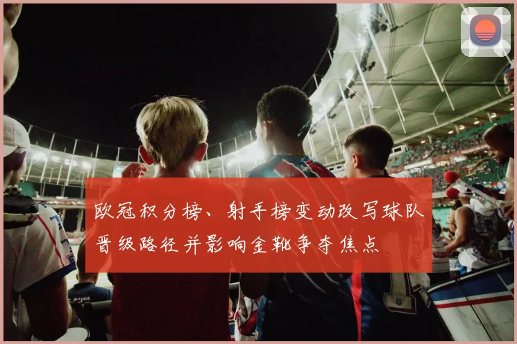 欧冠积分榜、射手榜变动改写球队晋级路径并影响金靴争夺焦点