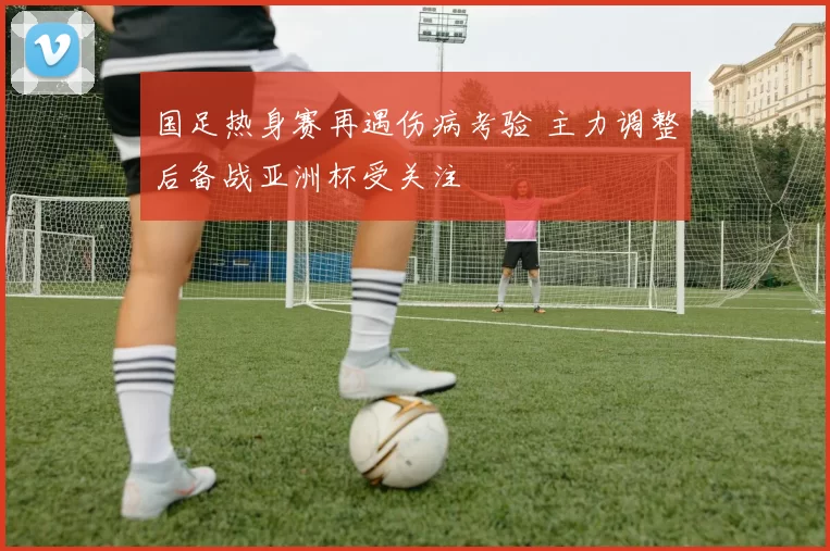 国足热身赛再遇伤病考验 主力调整后备战亚洲杯受关注