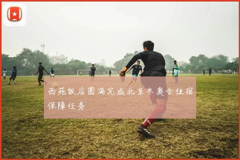 西苑饭店圆满完成北京冬奥会住宿保障任务