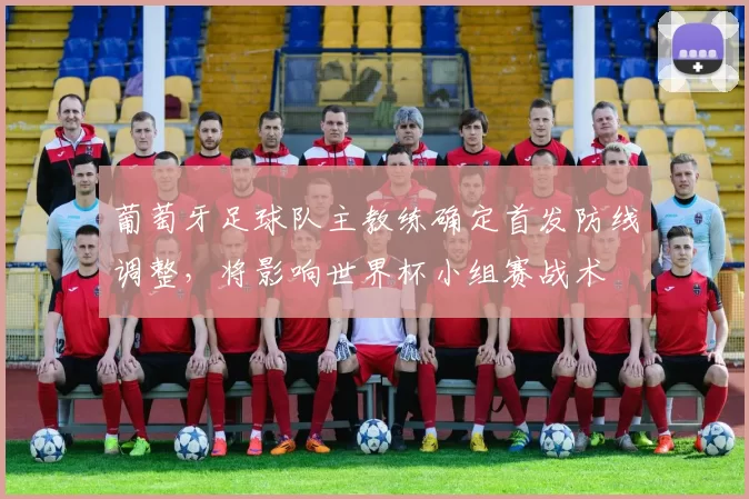 葡萄牙足球队主教练确定首发防线调整，将影响世界杯小组赛战术