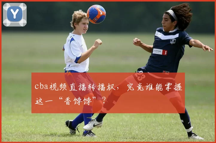 cba视频直播转播权，究竟谁能掌握这一“香饽饽”？