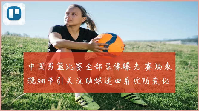 中国男篮比赛全部录像曝光 赛场表现细节引关注助球迷回看攻防变化