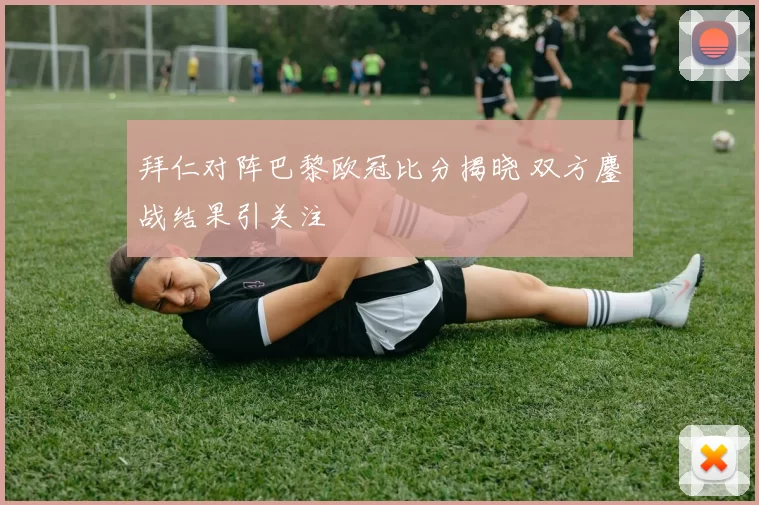 拜仁对阵巴黎欧冠比分揭晓 双方鏖战结果引关注