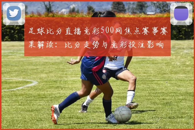 足球比分直播竞彩500网焦点赛事赛果解读：比分走势与竞彩投注影响