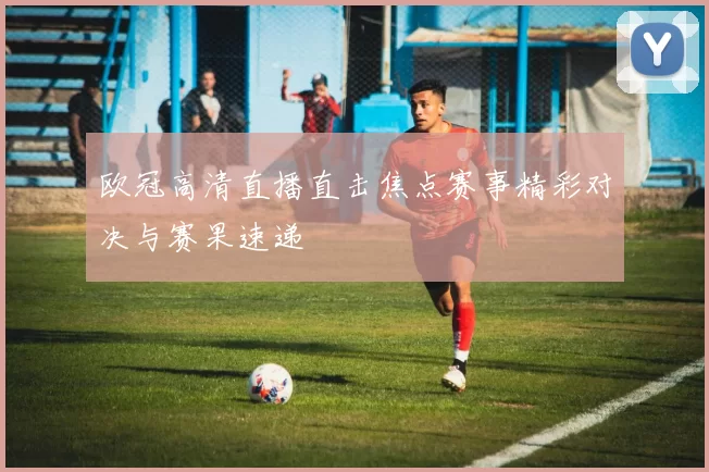 欧冠高清直播直击焦点赛事精彩对决与赛果速递