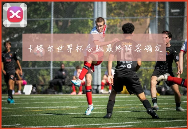 卡塔尔世界杯各队最终阵容确定