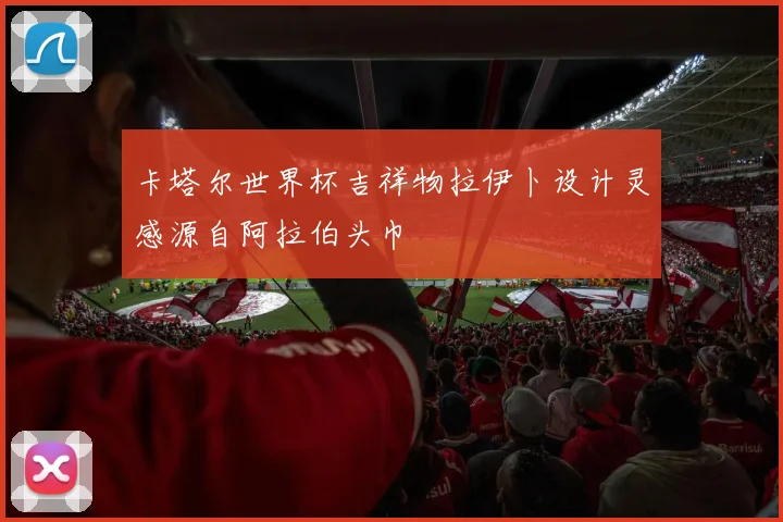 卡塔尔世界杯吉祥物拉伊卜设计灵感源自阿拉伯头巾