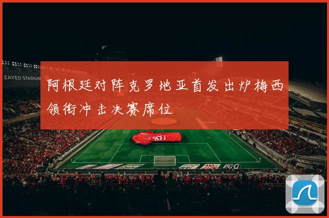阿根廷对阵克罗地亚首发出炉梅西领衔冲击决赛席位