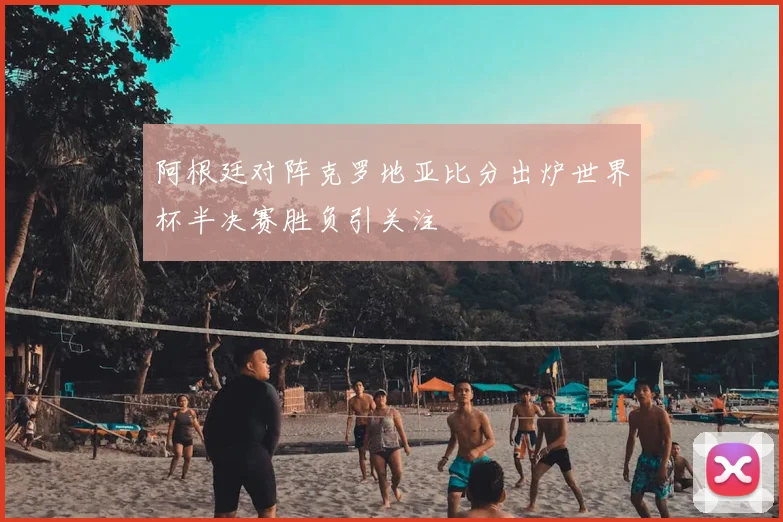 阿根廷对阵克罗地亚比分出炉世界杯半决赛胜负引关注