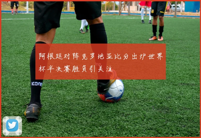 阿根廷对阵克罗地亚比分出炉世界杯半决赛胜负引关注