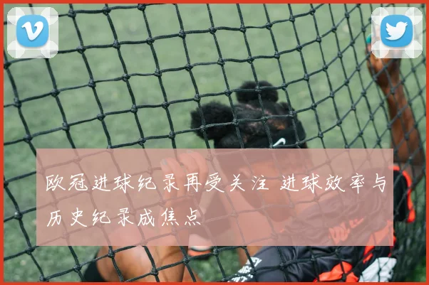 欧冠进球纪录再受关注 进球效率与历史纪录成焦点