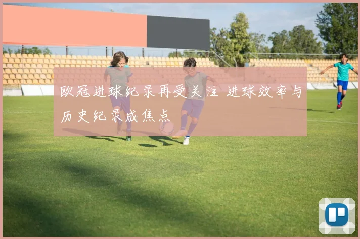 欧冠进球纪录再受关注 进球效率与历史纪录成焦点