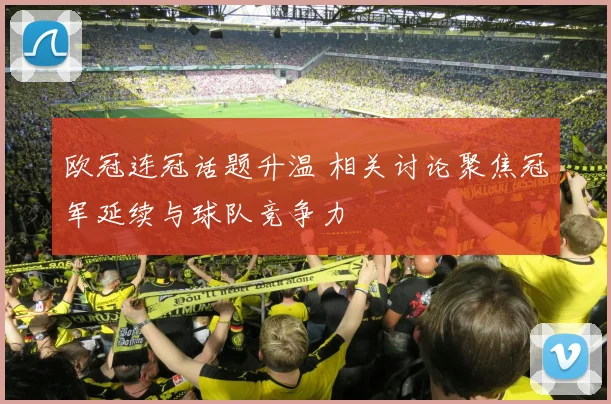 欧冠连冠话题升温 相关讨论聚焦冠军延续与球队竞争力